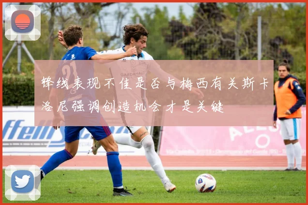 锋线表现不佳是否与梅西有关斯卡洛尼强调创造机会才是关键