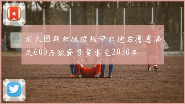 尤文图斯积极续约伊尔迪兹愿意满足600万欧薪资要求至2030年