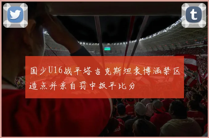 国少U16战平塔吉克斯坦袁博涵禁区造点并亲自罚中扳平比分