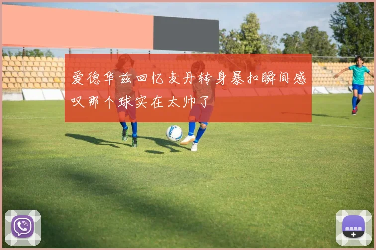 爱德华兹回忆麦丹转身暴扣瞬间感叹那个球实在太帅了