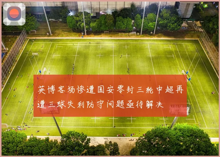 英博客场惨遭国安零封三轮中超再遭三球失利防守问题亟待解决
