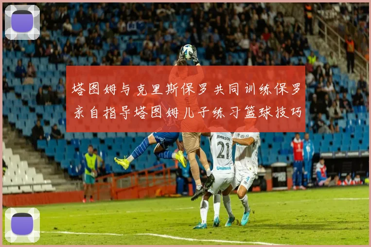 塔图姆与克里斯保罗共同训练保罗亲自指导塔图姆儿子练习篮球技巧