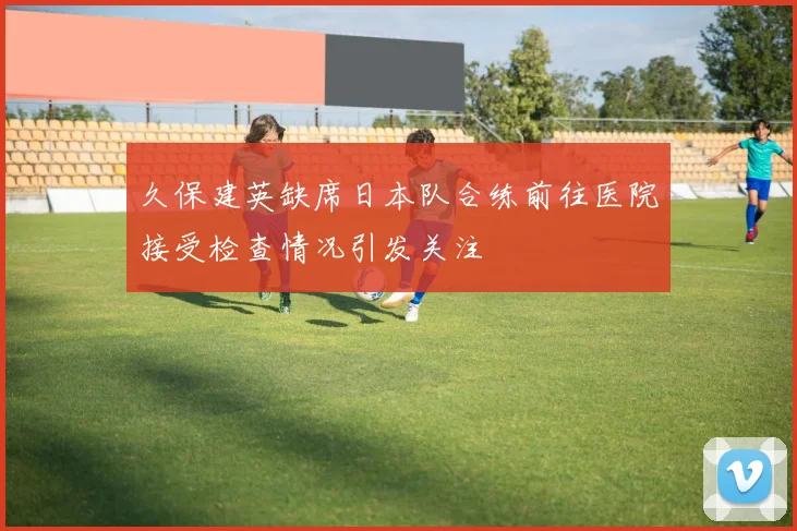 久保建英缺席日本队合练前往医院接受检查情况引发关注
