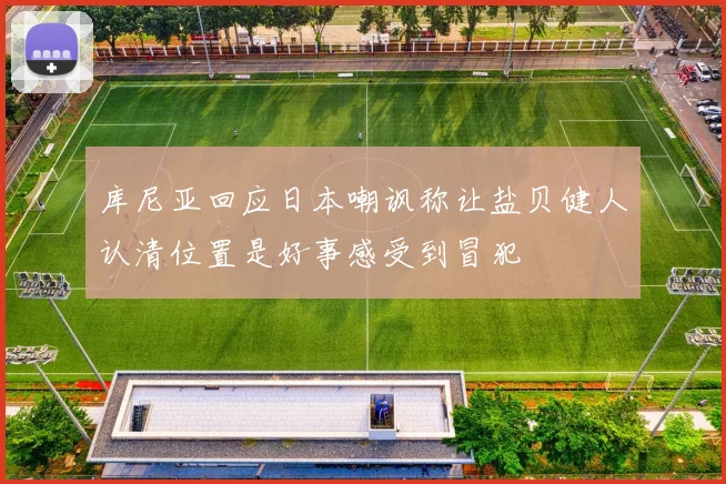 库尼亚回应日本嘲讽称让盐贝健人认清位置是好事感受到冒犯