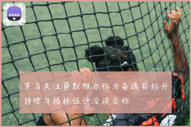 罗马关注萨默维尔作为备选目标并持续与格林伍德洽谈合作