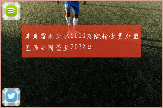 库库雷利亚以6000万欧转会费加盟皇马合同签至2032年