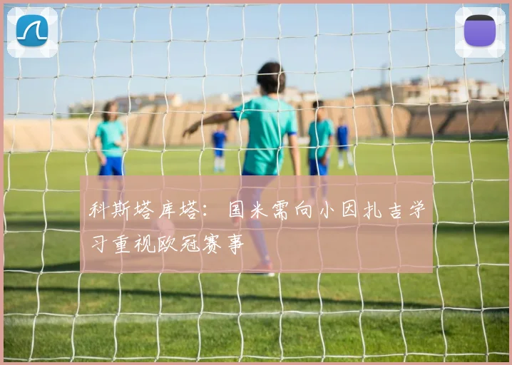 科斯塔库塔：国米需向小因扎吉学习重视欧冠赛事