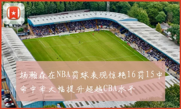 杨瀚森在NBA罚球表现惊艳16罚15中命中率大幅提升超越CBA水平