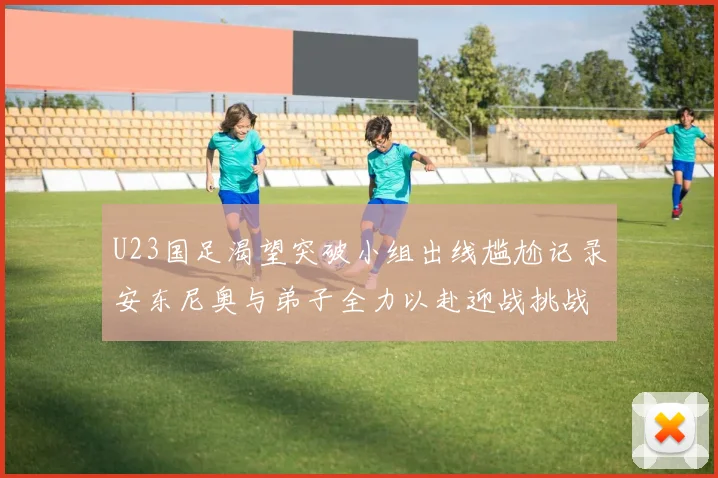 U23国足渴望突破小组出线尴尬记录安东尼奥与弟子全力以赴迎战挑战