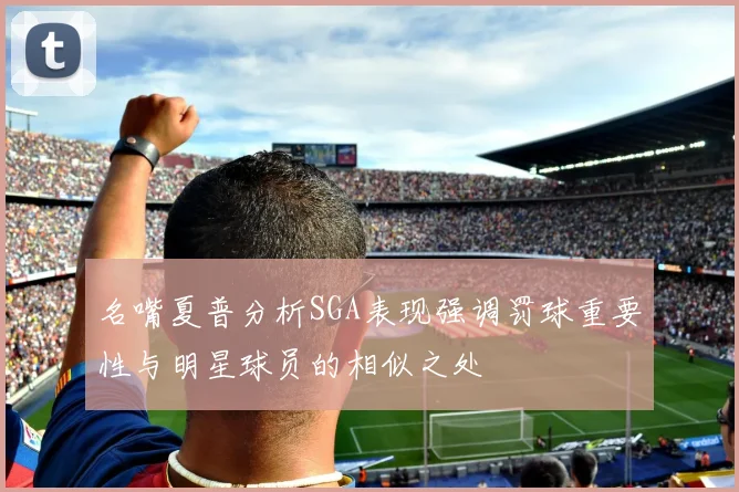 名嘴夏普分析SGA表现强调罚球重要性与明星球员的相似之处