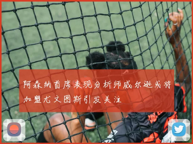 阿森纳首席表现分析师威尔逊或将加盟尤文图斯引发关注