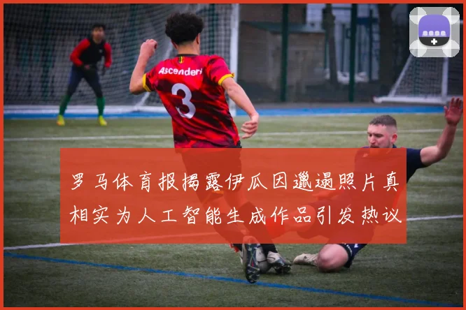 罗马体育报揭露伊瓜因邋遢照片真相实为人工智能生成作品引发热议