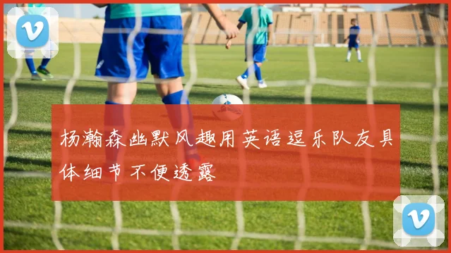 杨瀚森幽默风趣用英语逗乐队友具体细节不便透露