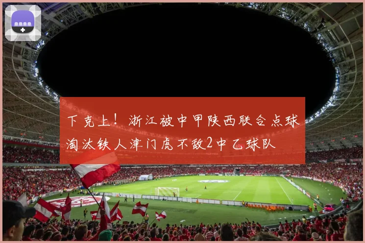 下克上！浙江被中甲陕西联合点球淘汰铁人津门虎不敌2中乙球队