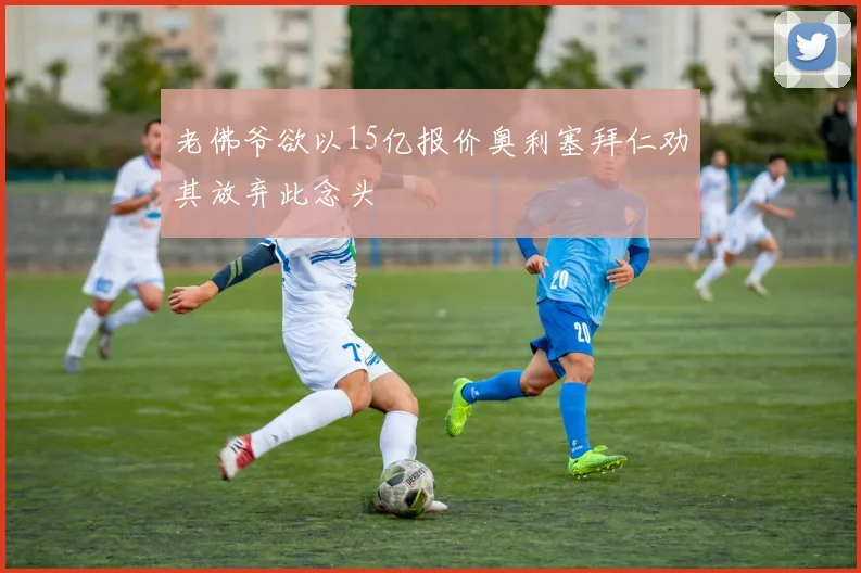 老佛爷欲以15亿报价奥利塞拜仁劝其放弃此念头