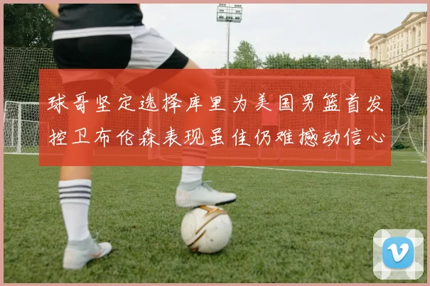 球哥坚定选择库里为美国男篮首发控卫布伦森表现虽佳仍难撼动信心