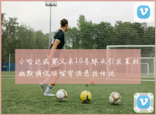 小哈达威穿父亲10号球衣引发莱利幽默调侃场馆穹顶悬挂传说