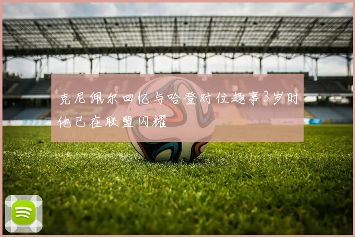 克尼佩尔回忆与哈登对位趣事3岁时他已在联盟闪耀