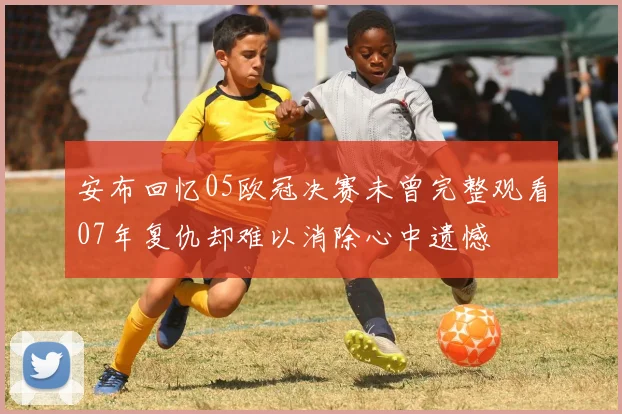 安布回忆05欧冠决赛未曾完整观看07年复仇却难以消除心中遗憾