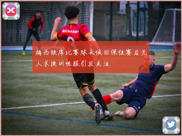 梅西缺席比赛球衣依旧保住赛后无人求换训练服引发关注