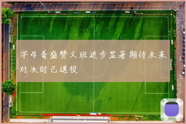 字母哥盛赞文班进步显著期待未来对决时已退役