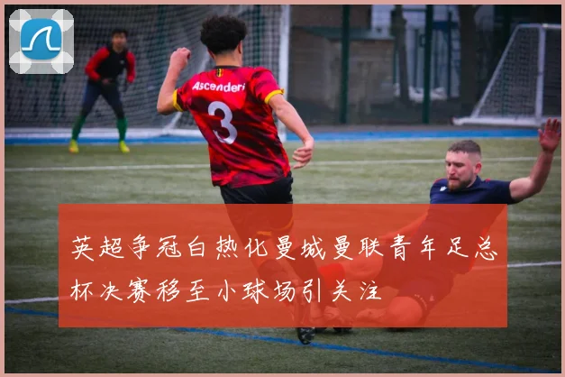 英超争冠白热化曼城曼联青年足总杯决赛移至小球场引关注