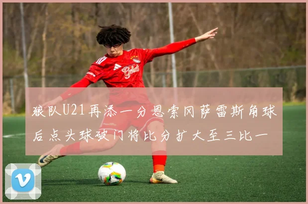 狼队U21再添一分恩索冈萨雷斯角球后点头球破门将比分扩大至三比一