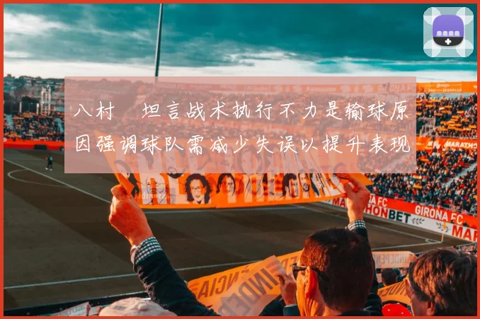 八村塁坦言战术执行不力是输球原因强调球队需减少失误以提升表现