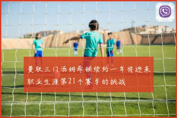 曼联三门汤姆希顿续约一年将迎来职业生涯第21个赛季的挑战